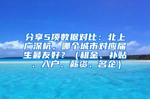 分享5项数据对比：北上广深杭，哪个城市对应届生最友好？（租金、补贴、入户、薪资、名企）