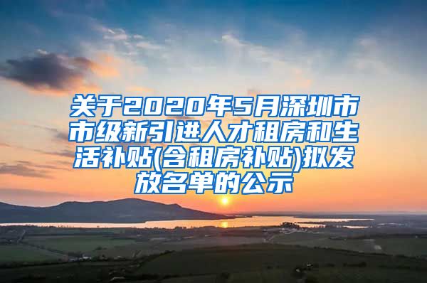 关于2020年5月深圳市市级新引进人才租房和生活补贴(含租房补贴)拟发放名单的公示