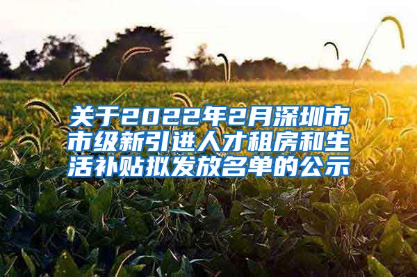 关于2022年2月深圳市市级新引进人才租房和生活补贴拟发放名单的公示