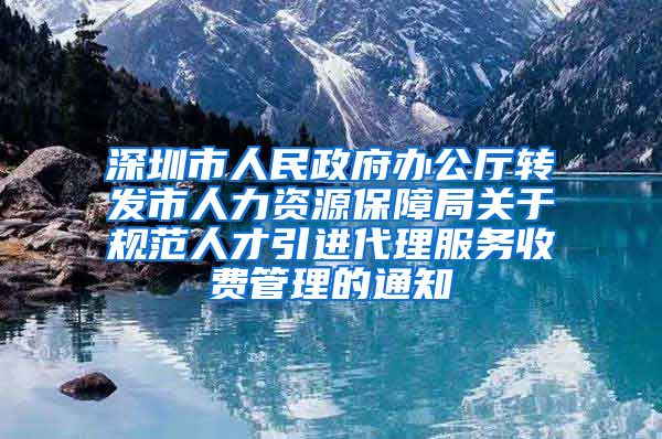 深圳市人民政府办公厅转发市人力资源保障局关于规范人才引进代理服务收费管理的通知