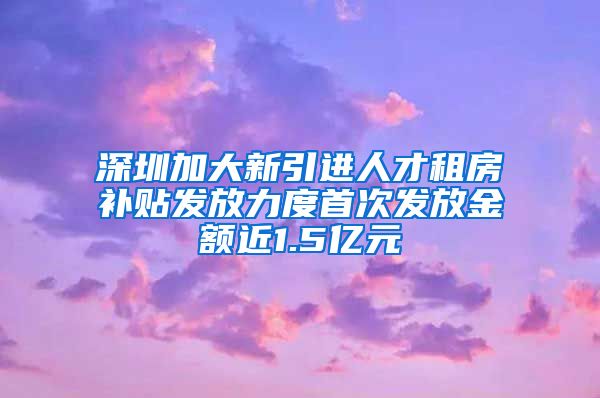 深圳加大新引进人才租房补贴发放力度首次发放金额近1.5亿元