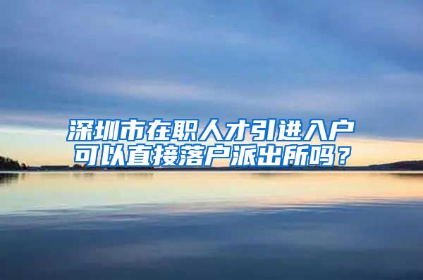 深圳市在职人才引进入户可以直接落户派出所吗？