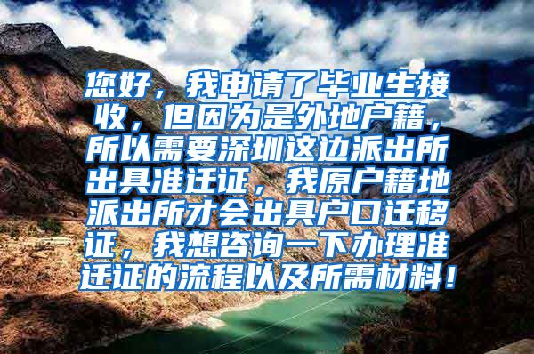 您好，我申请了毕业生接收，但因为是外地户籍，所以需要深圳这边派出所出具准迁证，我原户籍地派出所才会出具户口迁移证，我想咨询一下办理准迁证的流程以及所需材料！