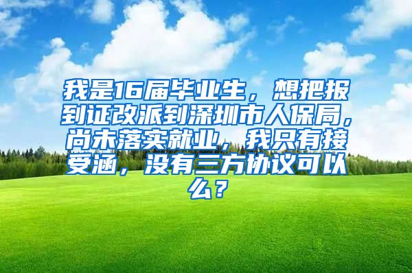 我是16届毕业生，想把报到证改派到深圳市人保局，尚未落实就业，我只有接受涵，没有三方协议可以么？