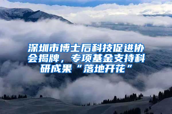 深圳市博士后科技促进协会揭牌，专项基金支持科研成果“落地开花”