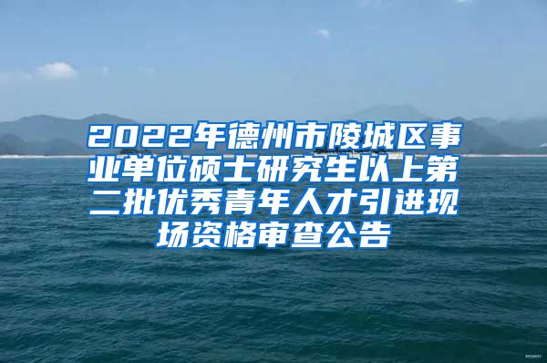 2022年德州市陵城区事业单位硕士研究生以上第二批优秀青年人才引进现场资格审查公告