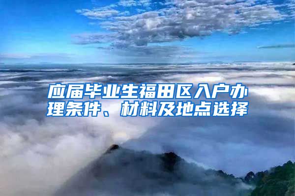 应届毕业生福田区入户办理条件、材料及地点选择