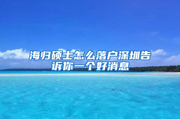 海归硕士怎么落户深圳告诉你一个好消息