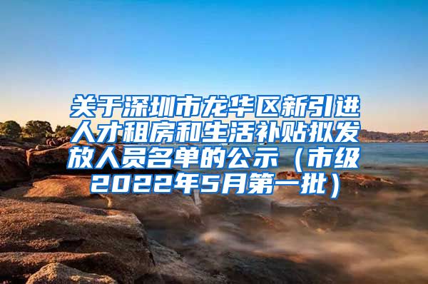 关于深圳市龙华区新引进人才租房和生活补贴拟发放人员名单的公示（市级2022年5月第一批）