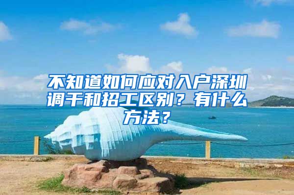 不知道如何应对入户深圳调干和招工区别？有什么方法？