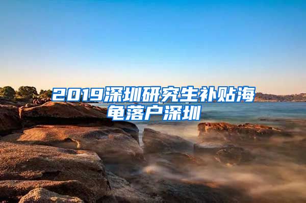 2019深圳研究生补贴海龟落户深圳