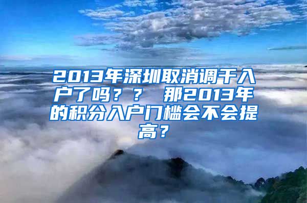 2013年深圳取消调干入户了吗？？ 那2013年的积分入户门槛会不会提高？