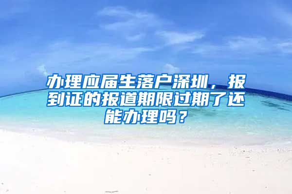 办理应届生落户深圳，报到证的报道期限过期了还能办理吗？