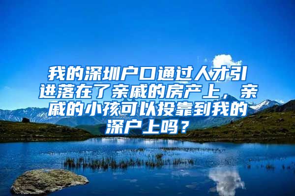 我的深圳户口通过人才引进落在了亲戚的房产上，亲戚的小孩可以投靠到我的深户上吗？