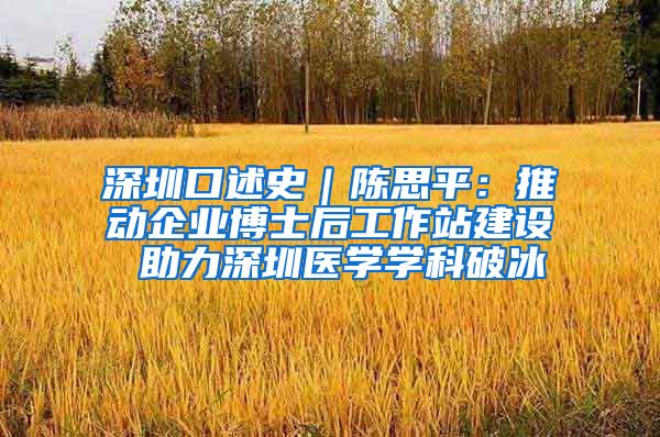 深圳口述史｜陈思平：推动企业博士后工作站建设 助力深圳医学学科破冰