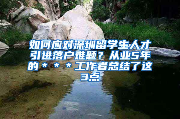 如何应对深圳留学生人才引进落户难题？从业5年的＊＊＊工作者总结了这3点