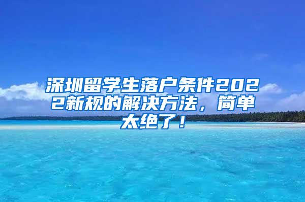 深圳留学生落户条件2022新规的解决方法，简单太绝了！