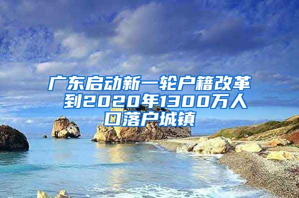 广东启动新一轮户籍改革 到2020年1300万人口落户城镇