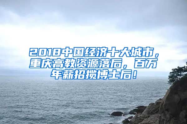 2018中国经济十大城市，重庆高教资源落后，百万年薪招揽博士后！