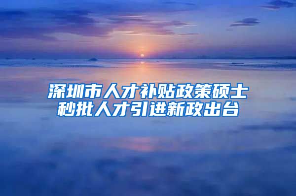 深圳市人才补贴政策硕士秒批人才引进新政出台