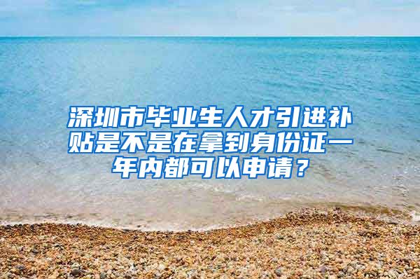 深圳市毕业生人才引进补贴是不是在拿到身份证一年内都可以申请？