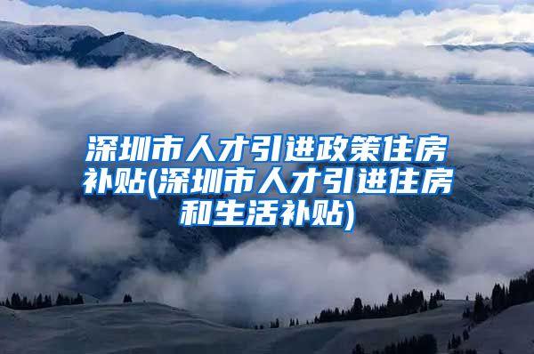 深圳市人才引进政策住房补贴(深圳市人才引进住房和生活补贴)