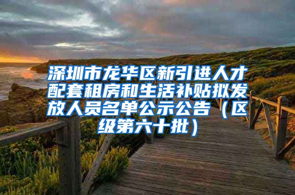 深圳市龙华区新引进人才配套租房和生活补贴拟发放人员名单公示公告（区级第六十批）