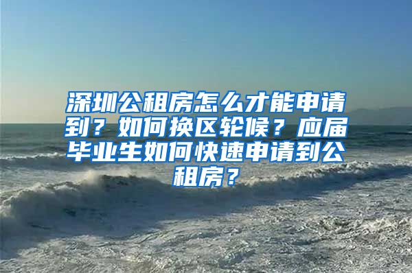 深圳公租房怎么才能申请到？如何换区轮候？应届毕业生如何快速申请到公租房？