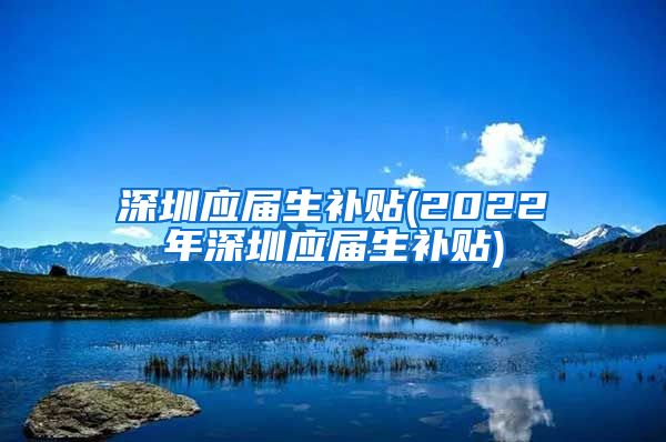 深圳应届生补贴(2022年深圳应届生补贴)