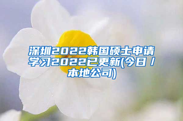 深圳2022韩国硕士申请学习2022已更新(今日／本地公司)