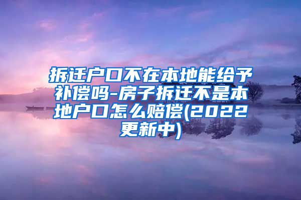 拆迁户口不在本地能给予补偿吗-房子拆迁不是本地户口怎么赔偿(2022更新中)