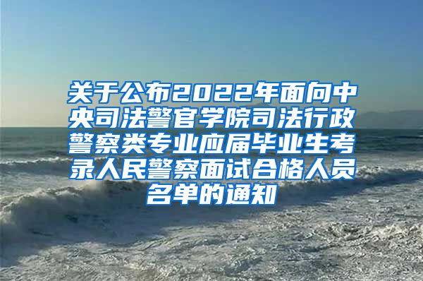 关于公布2022年面向中央司法警官学院司法行政警察类专业应届毕业生考录人民警察面试合格人员名单的通知