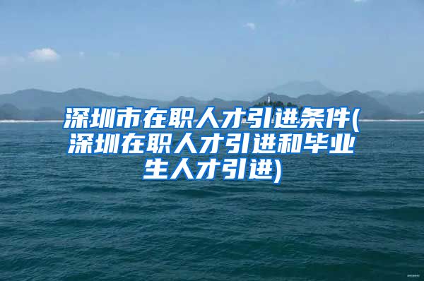 深圳市在职人才引进条件(深圳在职人才引进和毕业生人才引进)