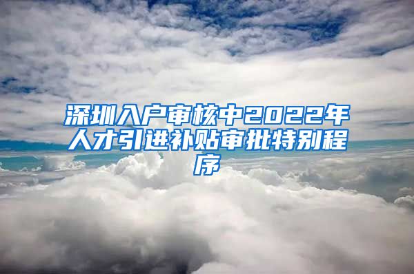 深圳入户审核中2022年人才引进补贴审批特别程序