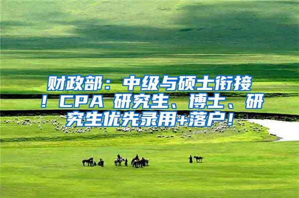 财政部：中级与硕士衔接！CPA≈研究生、博士、研究生优先录用+落户！