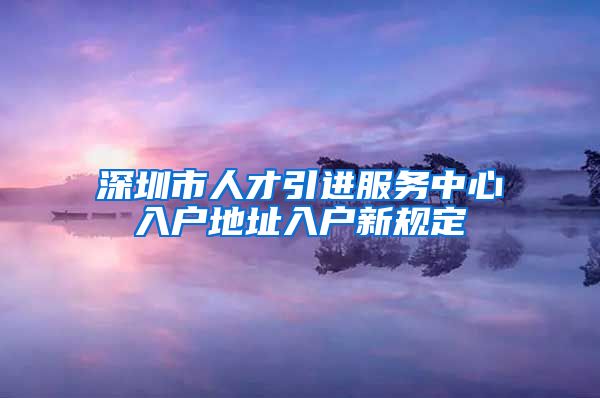 深圳市人才引进服务中心入户地址入户新规定