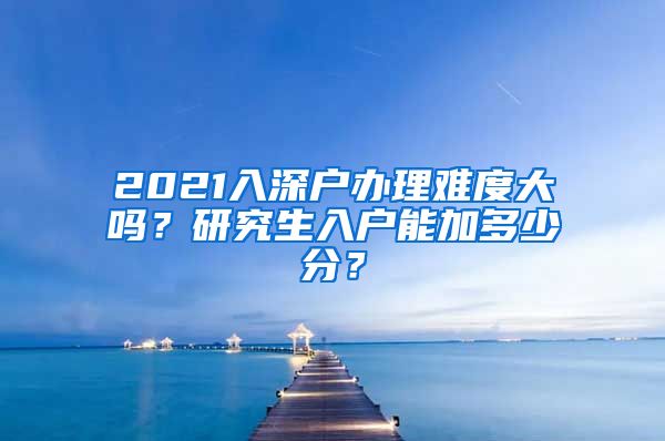 2021入深户办理难度大吗？研究生入户能加多少分？