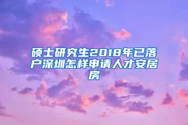 硕士研究生2018年已落户深圳怎样申请人才安居房