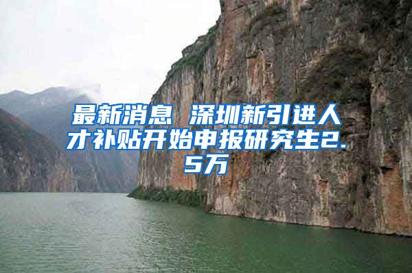 最新消息 深圳新引进人才补贴开始申报研究生2.5万