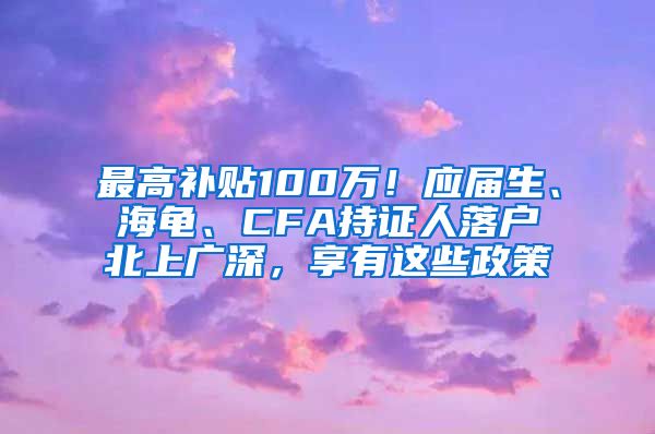 最高补贴100万！应届生、海龟、CFA持证人落户北上广深，享有这些政策