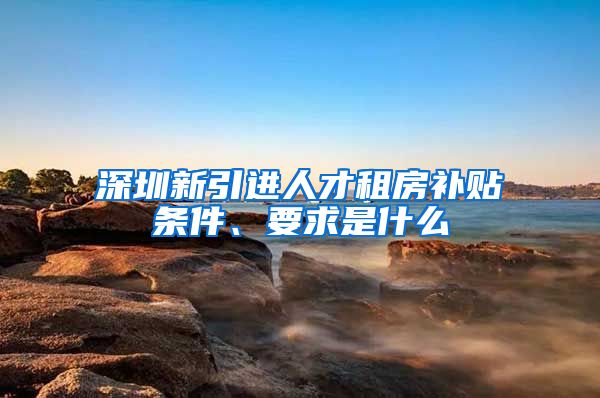 深圳新引进人才租房补贴条件、要求是什么