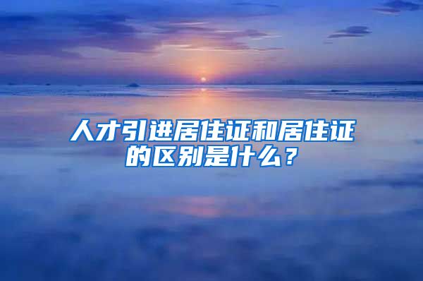 人才引进居住证和居住证的区别是什么？