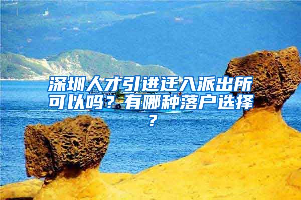 深圳人才引进迁入派出所可以吗？有哪种落户选择？