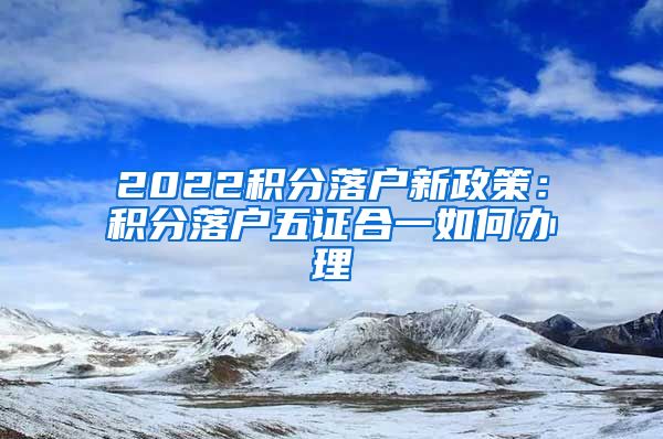 2022积分落户新政策：积分落户五证合一如何办理