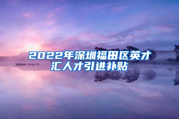 2022年深圳福田区英才汇人才引进补贴