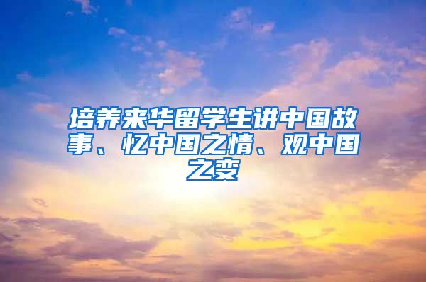 培养来华留学生讲中国故事、忆中国之情、观中国之变