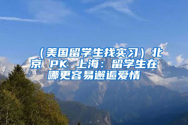 （美国留学生找实习）北京 PK 上海：留学生在哪更容易邂逅爱情