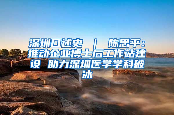 深圳口述史 ｜ 陈思平：推动企业博士后工作站建设 助力深圳医学学科破冰