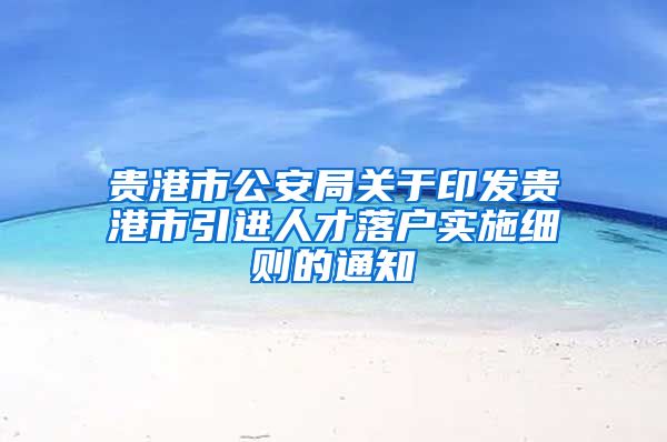 贵港市公安局关于印发贵港市引进人才落户实施细则的通知