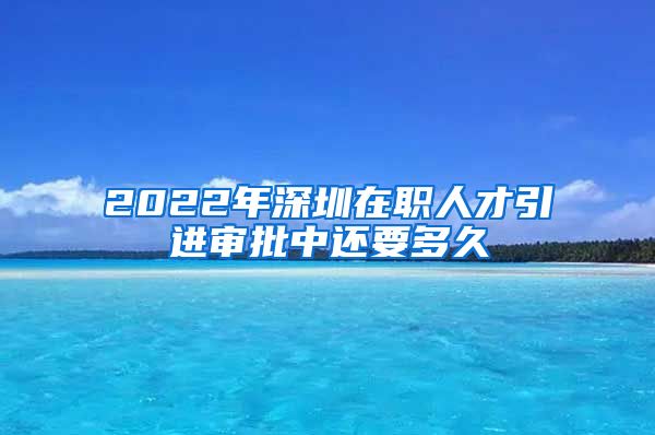 2022年深圳在职人才引进审批中还要多久